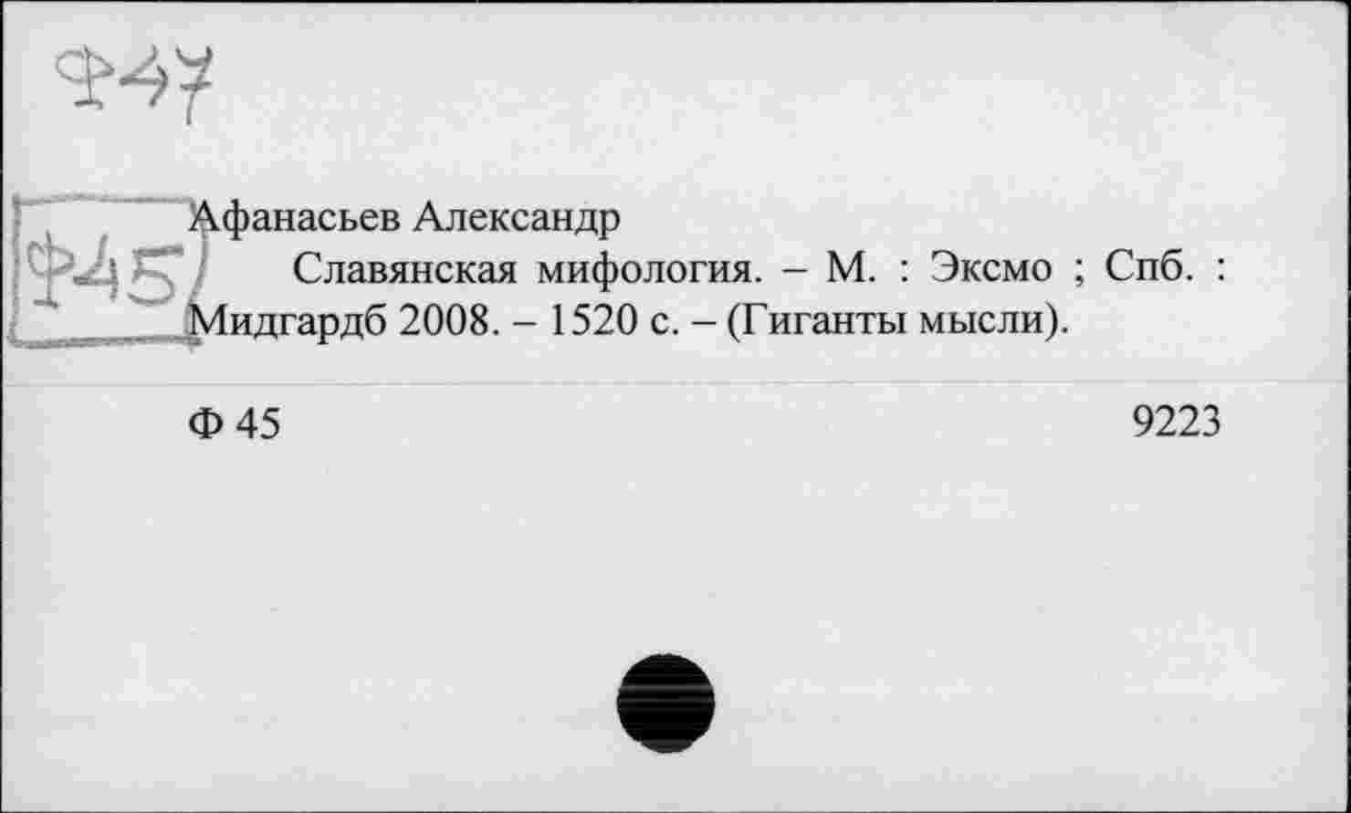 ﻿
Афанасьев Александр
Славянская мифология. - М. : Эксмо ; Спб. : Мидгардб 2008. - 1520 с. - (Гиганты мысли).
Ф45
9223